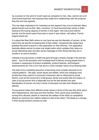 MARKET SEGMENTATION               15


try a product on the word of mouth basis as compared to men. Also, women are a lot
more brand loyal than men because they easily form relationships with the products
they like and use regularly.

This has deep implications for marketers as this segment has a lot of potential. Many
global brands such as Dior, Mac, Lancôme, LV have launched their stores in Delhi
looking at the buying capacity of women in this region. Not only luxury fashion
brands, but the recent years have seen a spurt in spa culture, nail salons, French
lingerie stores etc.

In a place like New Delhi where on one hand we see the liberation of women, at the
same time we see the increasing lack of their safety. Companies like Apple have
grabbed this point to launch a new application on their iPhones. This application
basically allows women to press one single button which updates their status on
social networking sites and also sends messages to their family that they are in
trouble in so and so location.

Lifestyle of young women in Delhi has gone through a drastic change in the last few
years. . Due to the education and increased level of literacy among people there is
increase in awareness of product availability, product features, technological
advancements etc.This in turn has led to a more complex nature of purchasing style.

The task of any marketing executive is becoming more complex because of our
cultural patterns – life style, social values and beliefs, which are changing more
quickly than they used to.A consumer’s behaviour also is influenced by social
factors, such as the consumer’s small groups, family and social roles and status. In
case of young women this is especially true as the last decade has seen
liberalisation of women not only in terms of education but also their lifestyle and
attitude.

Young women today have different social values in terms of the way they think about
their independence, their jobs and their families. Their social value orientation is
turning from altruistic (desire to maximize the welfare of the other) to competitive
(Desire to maximize own welfare relative to that of the other). This leads to a change
in their buying decision process as well.
 