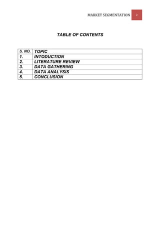MARKET SEGMENTATION   2




               TABLE OF CONTENTS


S. NO. TOPIC
1.    INTODUCTION
2.    LITERATURE REVIEW
3.    DATA GATHERING
4.    DATA ANALYSIS
5.    CONCLUSION
 