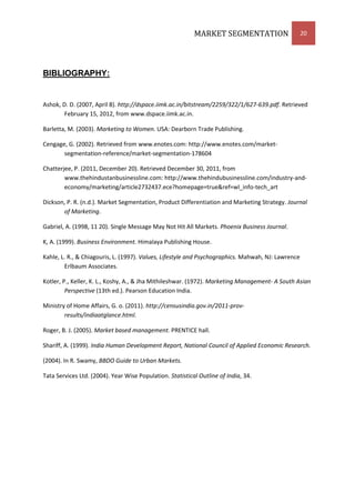 MARKET SEGMENTATION                      20




BIBLIOGRAPHY:


Ashok, D. D. (2007, April 8). http://dspace.iimk.ac.in/bitstream/2259/322/1/627-639.pdf. Retrieved
        February 15, 2012, from www.dspace.iimk.ac.in.

Barletta, M. (2003). Marketing to Women. USA: Dearborn Trade Publishing.

Cengage, G. (2002). Retrieved from www.enotes.com: http://www.enotes.com/market-
       segmentation-reference/market-segmentation-178604

Chatterjee, P. (2011, December 20). Retrieved December 30, 2011, from
        www.thehindustanbusinessline.com: http://www.thehindubusinessline.com/industry-and-
        economy/marketing/article2732437.ece?homepage=true&ref=wl_info-tech_art

Dickson, P. R. (n.d.). Market Segmentation, Product Differentiation and Marketing Strategy. Journal
       of Marketing.

Gabriel, A. (1998, 11 20). Single Message May Not Hit All Markets. Phoenix Business Journal.

K, A. (1999). Business Environment. Himalaya Publishing House.

Kahle, L. R., & Chiagouris, L. (1997). Values, Lifestyle and Psychographics. Mahwah, NJ: Lawrence
        Erlbaum Associates.

Kotler, P., Keller, K. L., Koshy, A., & Jha Mithileshwar. (1972). Marketing Management- A South Asian
         Perspective (13th ed.). Pearson Education India.

Ministry of Home Affairs, G. o. (2011). http://censusindia.gov.in/2011-prov-
        results/indiaatglance.html.

Roger, B. J. (2005). Market based management. PRENTICE hall.

Shariff, A. (1999). India Human Development Report, National Council of Applied Economic Research.

(2004). In R. Swamy, BBDO Guide to Urban Markets.

Tata Services Ltd. (2004). Year Wise Population. Statistical Outline of India, 34.
 