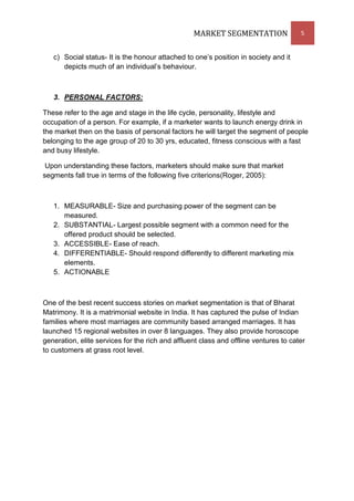 MARKET SEGMENTATION                 5


   c) Social status- It is the honour attached to one’s position in society and it
      depicts much of an individual’s behaviour.



   3. PERSONAL FACTORS:

These refer to the age and stage in the life cycle, personality, lifestyle and
occupation of a person. For example, if a marketer wants to launch energy drink in
the market then on the basis of personal factors he will target the segment of people
belonging to the age group of 20 to 30 yrs, educated, fitness conscious with a fast
and busy lifestyle.

 Upon understanding these factors, marketers should make sure that market
segments fall true in terms of the following five criterions(Roger, 2005):



   1. MEASURABLE- Size and purchasing power of the segment can be
      measured.
   2. SUBSTANTIAL- Largest possible segment with a common need for the
      offered product should be selected.
   3. ACCESSIBLE- Ease of reach.
   4. DIFFERENTIABLE- Should respond differently to different marketing mix
      elements.
   5. ACTIONABLE



One of the best recent success stories on market segmentation is that of Bharat
Matrimony. It is a matrimonial website in India. It has captured the pulse of Indian
families where most marriages are community based arranged marriages. It has
launched 15 regional websites in over 8 languages. They also provide horoscope
generation, elite services for the rich and affluent class and offline ventures to cater
to customers at grass root level.
 
