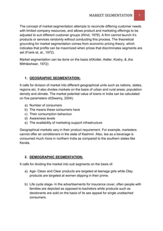 MARKET SEGMENTATION                 7


The concept of market segmentation attempts to reconcile differing customer needs
with limited company resources, and allows product and marketing offerings to be
adjusted to suit different customer groups (Wind, 1978). A firm cannot launch it’s
products or services randomly without conducting this process. The theoretical
grounding for market segmentation comes from economic pricing theory, which
indicates that profits can be maximized when prices that discriminates segments are
set (Frank et, al., 1972).

Market segmentation can be done on the basis of(Kotler, Keller, Koshy, & Jha
Mithileshwar, 1972):



   1. GEOGRAPHIC SEGMENTATION:

It calls for division of market into different geographical units such as nations, states,
regions etc. It also divides markets on the basis of urban and rural areas; population
density and climate. The market potential value of towns in India can be calculated
on five parameters of(Swamy, 2004):

   a)   Number of consumers
   b)   The means these consumers have
   c)   Their consumption behaviour
   d)   Awareness levels
   e)   The availability of marketing support infrastructure

Geographical markets vary in their product requirement. For example, marketers
cannot offer air conditioners in the state of Kashmir. Also, tea as a beverage is
consumed much more in northern India as compared to the southern states like
Kerala.



   2. DEMOGRAPHIC SEGMENTATION:

It calls for dividing the market into sub segments on the basis of:

   a) Age- Clean and Clear products are targeted at teenage girls while Olay
      products are targeted at women slipping in their prime.

   b) Life cycle stage- In the advertisements for insurance cover, often people with
      families are depicted as opposed to bachelors while products such as
      deodorants are sold on the basis of its sex appeal for single unattached
      consumers.
 