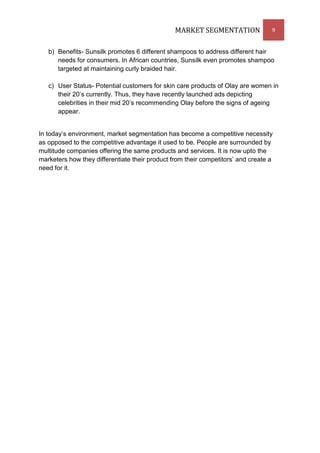MARKET SEGMENTATION               9


   b) Benefits- Sunsilk promotes 6 different shampoos to address different hair
      needs for consumers. In African countries, Sunsilk even promotes shampoo
      targeted at maintaining curly braided hair.

   c) User Status- Potential customers for skin care products of Olay are women in
      their 20’s currently. Thus, they have recently launched ads depicting
      celebrities in their mid 20’s recommending Olay before the signs of ageing
      appear.


In today’s environment, market segmentation has become a competitive necessity
as opposed to the competitive advantage it used to be. People are surrounded by
multitude companies offering the same products and services. It is now upto the
marketers how they differentiate their product from their competitors’ and create a
need for it.
 