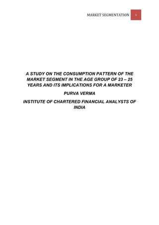 MARKET SEGMENTATION   1




 A STUDY ON THE CONSUMPTION PATTERN OF THE
 MARKET SEGMENT IN THE AGE GROUP OF 23 – 25
 YEARS AND ITS IMPLICATIONS FOR A MARKETER
               PURVA VERMA
INSTITUTE OF CHARTERED FINANCIAL ANALYSTS OF
                    INDIA
 