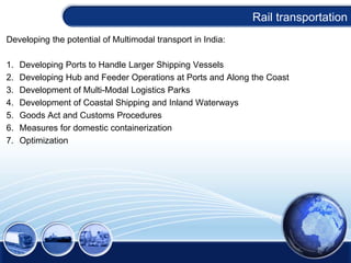 Developing the potential of Multimodal transport in India:
1. Developing Ports to Handle Larger Shipping Vessels
2. Developing Hub and Feeder Operations at Ports and Along the Coast
3. Development of Multi-Modal Logistics Parks
4. Development of Coastal Shipping and Inland Waterways
5. Goods Act and Customs Procedures
6. Measures for domestic containerization
7. Optimization
Rail transportation
 