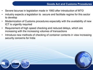 • Severe lacunae in legislation made in 1993 after introduction of MTO
• industry expects a legislation to secure and facilitate regime for this sector
to develop
• Modernization of Customs procedures especially with the availability of new
ICT is urgently required
• Requirement of high speed checking and reduced delays, which are
increasing with the increasing volumes of transactions
• Introduce new methods of checking of container contents in view increasing
security concerns for India
Goods Act and Customs Procedures
 
