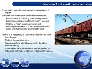 Scope to increase domestic containerization is much
higher
Standard containers have two inherent limitations:
• Underutilization of trailing loads and space on
broad gauge railway system of Indian Railways
• Inability to reach major production and
consumption centers in urban areas and in rural
areas with rudimentary road infrastructure
For this it is necessary to undertake either one or all of
the following:
• Reduce the container size
• Introduce pellets so that cargo reach the store
shelves directly
• Standardize the sizes of containers and pellets to
Indian rail and truck conditions, redesign rail wagons
Measures for domestic containerization
 