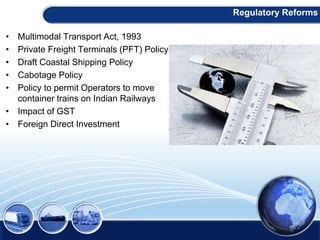 • Multimodal Transport Act, 1993
• Private Freight Terminals (PFT) Policy
• Draft Coastal Shipping Policy
• Cabotage Policy
• Policy to permit Operators to move
container trains on Indian Railways
• Impact of GST
• Foreign Direct Investment
Regulatory Reforms
 