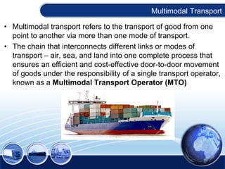 Multimodal Transport
• Multimodal transport refers to the transport of good from one
point to another via more than one mode of transport.
• The chain that interconnects different links or modes of
transport – air, sea, and land into one complete process that
ensures an efficient and cost-effective door-to-door movement
of goods under the responsibility of a single transport operator,
known as a Multimodal Transport Operator (MTO)
 