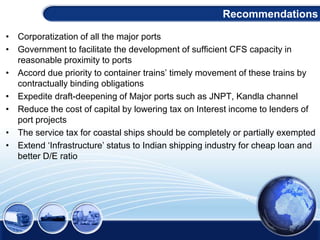 • Corporatization of all the major ports
• Government to facilitate the development of sufficient CFS capacity in
reasonable proximity to ports
• Accord due priority to container trains’ timely movement of these trains by
contractually binding obligations
• Expedite draft-deepening of Major ports such as JNPT, Kandla channel
• Reduce the cost of capital by lowering tax on Interest income to lenders of
port projects
• The service tax for coastal ships should be completely or partially exempted
• Extend ‘Infrastructure’ status to Indian shipping industry for cheap loan and
better D/E ratio
Recommendations
 
