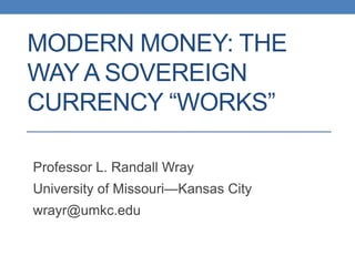MODERN MONEY: THE
WAY A SOVEREIGN
CURRENCY “WORKS”

Professor L. Randall Wray
University of Missouri—Kansas City
wrayr@umkc.edu
 