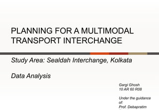PLANNING FOR A MULTIMODAL
TRANSPORT INTERCHANGE

Study Area: Sealdah Interchange, Kolkata

Data Analysis
                                   Gargi Ghosh
                                   10 AR 60 R08

                                   Under the guidance
                                   of:
                                   Prof. Debapratim
 