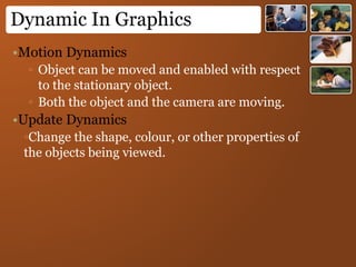Dynamic In Graphics
•Motion Dynamics
▫ Object can be moved and enabled with respect
to the stationary object.
▫ Both the object and the camera are moving.
•Update Dynamics
▫Change the shape, colour, or other properties of
the objects being viewed.
 