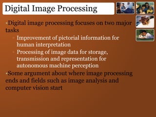 Digital Image Processing
•Digital image processing focuses on two major
tasks
▫ Improvement of pictorial information for
human interpretation
▫ Processing of image data for storage,
transmission and representation for
autonomous machine perception
•Some argument about where image processing
ends and fields such as image analysis and
computer vision start
 