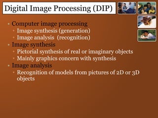 • Computer image processing
• Image synthesis (generation)
• Image analysis (recognition)
• Image synthesis
• Pictorial synthesis of real or imaginary objects
• Mainly graphics concern with synthesis
• Image analysis
• Recognition of models from pictures of 2D or 3D
objects
Digital Image Processing (DIP)
 
