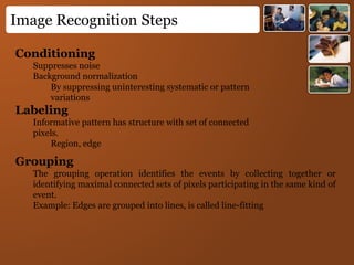 Image Recognition Steps
Conditioning
Suppresses noise
Background normalization
By suppressing uninteresting systematic or pattern
variations
Labeling
Informative pattern has structure with set of connected
pixels.
Region, edge
Grouping
The grouping operation identifies the events by collecting together or
identifying maximal connected sets of pixels participating in the same kind of
event.
Example: Edges are grouped into lines, is called line-fitting
 