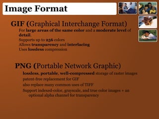Image Format
GIF (Graphical Interchange Format)
For large areas of the same color and a moderate level of
detail.
Supports up to 256 colors
Allows transparency and interlacing
Uses lossless compression
PNG (Portable Network Graphic)
lossless, portable, well-compressed storage of raster images
patent-free replacement for GIF
also replace many common uses of TIFF
Support indexed-color, grayscale, and true color images + an
optional alpha channel for transparency
 