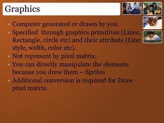 Graphics
• Computer generated or drawn by you.
• Specified through graphics primitives (Lines,
Rectangle, circle etc) and their attribute (Line
style, width, color etc).
• Not represent by pixel matrix.
• You can directly manipulate the elements
because you drew them – Sprites
• Additional conversion is required for Draw
pixel matrix.
 