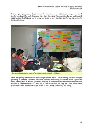 Metro Manila Inclusive Mobility Initiatives Mapping Workshop
17 October 2013
It is very glaring to see that the participants have identified so many barriers/challenges for each of
the key words and for each dimension, more than the enablers/opportunities. But the enablers and
opportunities identified are worth noting and could be very beneficial to the key players in the
transport industry.

Dr. Romero discussing the rich answers of participants written in metacards in Workshop 1.

What is surprising in this exercise is that the participants weren’t able to identify barriers/challenges
pertaining to disasters – whether natural or manmade, considering that Metro Manila is prone to
heavy flooding with or without typhoon. Could this be attributed to the resiliency of Metro Manila
residents in cases of disasters? Or they are so used to disasters that they don’t think these would
pose barriers and challenges with regard their mobility, safety, productivity and civility?

18

 