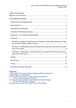 Metro Manila Inclusive Mobility Initiatives Mapping Workshop
17 October 2013

Table of Contents
Objectives of the Workshop ............................................................................................................. 2
THE WORKSHOP PROCESS ........................................................................................................... 3
National Anthem and Opening Prayer ........................................................................................... 3
Opening Remarks .......................................................................................................................... 3
Revisiting the First Workshop ....................................................................................................... 4
Introduction of Workshop Participants ......................................................................................... 5
Presentation: “Our Traffic Hell, An Exit Strategy” ......................................................................... 6
Workshops ................................................................................................................................... 7
Workshop 1: Identification of Opportunities and Challenges in mobility, safety, productivity, and civility
the roads of Metro Manila - Enablers or Barriers. ............................................................................ 7
Workshop 2: Identifying policies and actions being done by the government, the business and private
sector, and the citizens ............................................................................................................... 19
Workshop 3: Setting Priorities - Immediate, Short-term, and Long-term Plans for the government, the
private sector and the citizens.. ................................................................................................... 31
Synthesis...................................................................................................................................... 40
Way Forward .............................................................................................................................. 40
Closing ........................................................................................................................................ 40
Some Photos During the Workshop............................................................................................ 41
ANNEXES
1: Metro Manila Transport Initiatives Mapping Workshop Program
2: Workshop list of participants
3: Copy of the presentation: “Inclusive Mobility Workshop 2”
by Dr. Segundo Joaquin E. Romero
4.1: Copy of the presentation: “Our Traffic Hell, An Exit Strategy”
by Dr. Marie Danielle V. Guillen
4.2: Copy of the article “Our Traffic Hell, An Exit Strategy”

1

 