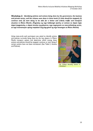 Metro Manila Inclusive Mobility Initiatives Mapping Workshop
17 October 2013

Workshop 2: Identifying policies and actions being done by the government, the business
and private sector, and the citizens were done in three levels (1) that should be stopped; (2)
continue and; (3) start doing to be able for a better and orderly traffic and transport
situation in Metro Manila. (Pagtukoy ng mga hakbangin (policy or action) na dapat itigil,
dapat ipagpatuloy, o dapat simulan ng gobyerno, mga negosyante na nasa pribadong sector,
at mga mamamayan upang mapabuti ang pag-gamit ng mga lansangan sa Metro Manila)

Using meta-cards each participant was asked to identify actions
and policies currently being done by the key players in Metro
Manila transport system and determine which among these
actions and policies should be stopped, continue or start doing if
certain actions have not been introduced. (See Table 2. Actions
and Policies)

Mr. Cordova discussing answers in
Workshop 2

19

 