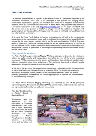Metro Manila Inclusive Mobility Initiatives Mapping Workshop
17 October 2013
EXECUTIVE SUMMARY
The Inclusive Mobility Project is a project of the Ateneo School of Government supported by the
Rockefeller Foundation. Since 2011, it has developed a new platform for engaging various
communities, organizations, agencies, and individuals that serves as an integrator and awarenessraiser on critical but unheralded urban innovations in Metro Manila. The project has also established
a robust resource center on the web (http://inclusivemobility.net/) and has begun a mind shift from
the narrow view of the problem as “traffic” to a larger view of the problem as “mobility”, with
special emphasis on the accessibility of the poor and vulnerable to livelihood, work, public services,
and other activities and centers.
At present, the Metro Manila lacks a civil society organization that will look at the corresponding
issues related to the transportation sector such as, mobility and the related urban issues of different
sectors like the poor, women, children, elderly, and Persons with Disabilities (PWDs). This often
results in infrastructure and public transport service that are not very people-friendly. In response to
this, the Inclusive Mobility project is organizing a non-governmental counterpart consultative council
which will be a partner of government in discussing and implementing the multi-stakeholder mobility
plan for Metro Manila.

Objectives of the Workshop
The Metro Manila Transport Initiatives Mapping Workshop attempted to determine the initiatives in
relation to traffic, mobility and transportation that affect the way of life of the pedestrians,
commuters, PWDs, motorists, and other sectors and hoped that these will be addressed through a
collective discussion among these stakeholders. The workshop also aimed to identify possible
opportunities facing the transport sector in the metropolis.
At the end of the workshop, the desired output is an Inclusive Mobility Action Plan for presentation
to the MMDA Traffic and Transport Summit in November 2013. The desired outcome of the
workshop is an Inclusive Mobility Network of key transport stakeholders (users and service
providers, government, private sector, and civil society) organized to advocate and help implement
an inclusive mobility action plan.
The Metro Manila Initiatives Mapping Workshop was attended by total of 45 participants
representing cyclists, Persons with Disabilities (PWDs), private entities, academe and urban planners,
and representatives from informal settlement communities.
Video Clip: “Don’t Drive Here
in Manila” (Episode 4,
Discovery Channel)
Simultaneous with the
registration
of
the
participants, a 45-minute
video entitled “Don’t Drive
Here in Manila” (Episode 4)
was shown to set the mood
for the actual workshop
discussions. The video
featured
Andrew
Younghusband, a Canadian
television
personality,
writer and journalist, best
“Don’t Drive Here in Manila” Episode 4, Discovery Channel screen capture

2

 
