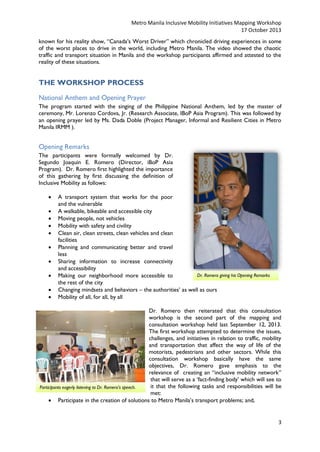 Metro Manila Inclusive Mobility Initiatives Mapping Workshop
17 October 2013
known for his reality show, “Canada’s Worst Driver” which chronicled driving experiences in some
of the worst places to drive in the world, including Metro Manila. The video showed the chaotic
traffic and transport situation in Manila and the workshop participants affirmed and attested to the
reality of these situations.

THE WORKSHOP PROCESS
National Anthem and Opening Prayer
The program started with the singing of the Philippine National Anthem, led by the master of
ceremony, Mr. Lorenzo Cordova, Jr. (Research Associate, IBoP Asia Program). This was followed by
an opening prayer led by Ms. Dada Doble (Project Manager, Informal and Resilient Cities in Metro
Manila IRMM ).

Opening Remarks
The participants were formally welcomed by Dr.
Segundo Joaquin E. Romero (Director, iBoP Asia
Program). Dr. Romero first highlighted the importance
of this gathering by first discussing the definition of
Inclusive Mobility as follows:











A transport system that works for the poor
and the vulnerable
A walkable, bikeable and accessible city
Moving people, not vehicles
Mobility with safety and civility
Clean air, clean streets, clean vehicles and clean
facilities
Planning and communicating better and travel
less
Sharing information to increase connectivity
and accessibility
Dr. Romero giving his Opening Remarks
Making our neighborhood more accessible to
the rest of the city
Changing mindsets and behaviors – the authorities’ as well as ours
Mobility of all, for all, by all

Dr. Romero then reiterated that this consultation
workshop is the second part of the mapping and
consultation workshop held last September 12, 2013.
The first workshop attempted to determine the issues,
challenges, and initiatives in relation to traffic, mobility
and transportation that affect the way of life of the
motorists, pedestrians and other sectors. While this
consultation workshop basically have the same
objectives, Dr. Romero gave emphasis to the
relevance of creating an “inclusive mobility network”
that will serve as a ‘fact-finding body’ which will see to
it that the following tasks and responsibilities will be
Participants eagerly listening to Dr. Romero’s speech.
met:
 Participate in the creation of solutions to Metro Manila’s transport problems; and,

3

 