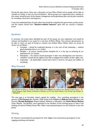 Metro Manila Inclusive Mobility Initiatives Mapping Workshop
17 October 2013
During the open forum, there was a discussion on how Metro Manila and its people will be able to
maintain its ‘civility’ in case of crisis and disasters. All the groups are in agreement that a module on
this matter should be part of the disaster management and preparedness plan and the plan should be
for immediate, short-term and long-term.
It was also emphasized that all action plans that should be created by the government, private sector,
and the citizens should have “disaster-resilient features” given that our country is disasterprone.

Synthesis
In summary, the action plans identified by each of the group are very substantive and would be
relevant and beneficial in our quest for a new face of Metro Manila. The common denominators to
be able to reach our goal of having an inclusive and resilient Metro Manila which cut across all
sectors are as follows:
 Corruption – should be eradicated because it is the root of bad citizenship -- without
good citizenship there is no ‘civility’;
 Discipline – all sectors should practice discipline for it is the key to achieving all our
aspirations for our society;
 Participation – the citizens should participate in their own development and intervene ‘makialam’; should also be vigilant to be able to safeguard the welfare of their rights; and,
 Cooperation – all stakeholders should work hand in hand for the good and welfare of
everybody.

Way Forward

From left: Mr. Pio Fortuno Jr., Founder of Tiklop Society of the Philippines, Mr. Rally de Leon, Manager of Lyon Couriers, , Mr.
Ronald Rodriguez, Project Assistant of Pathways to Education, and Mr. Karlo Martin Robossa, Team member/ App developer of
“Trip Barkers”

The next step is to formalize citizen’s agenda for mobility. Four workshop participants in the
persons of Pio Fortuno, Jr. (Founder, Tiklop Society of the Philippines); Rally de Leon (Manager, Lyon
Couriers); Ronald Rodriguez (Project Assistant, Pathways to Education); and, Karlo Martin Robosa
(Team Member, Trip Barkers), were appointed to be members of the working group to help in the
drafting of Inclusive Mobility Action Plan. Other interested participants are also welcome to join the
group.

Closing
Dr. Romero commended the participants for their diligent and conscientious participation in the
mapping workshop and thanked
40

 