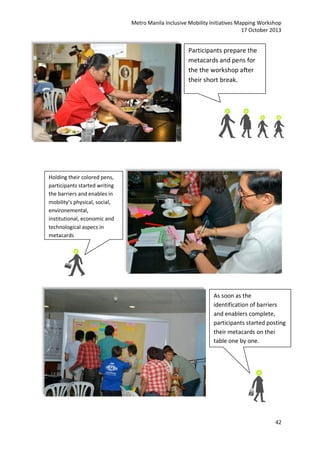 Metro Manila Inclusive Mobility Initiatives Mapping Workshop
17 October 2013

Participants prepare the
metacards and pens for
the the workshop after
their short break.

Holding their colored pens,
participants started writing
the barriers and enables in
mobility’s physical, social,
environemental,
institutional, economic and
technological aspecs in
metacards

As soon as the
identification of barriers
and enablers complete,
participants started posting
their metacards on thei
table one by one.

42

 