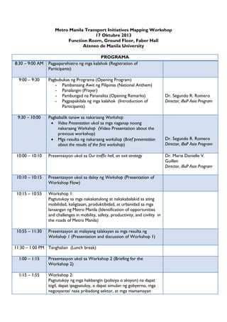 Metro Manila Transport Initiatives Mapping Workshop
17 Oktubre 2013
Function Room, Ground Floor, Faber Hall
Ateneo de Manila University

8:30 – 9:00 AM
9:00 – 9:30

9:30 – 10:00

PROGRAMA
Pagpaparehistro ng mga kalahok (Registration of
Participants)
Pagbubukas ng Programa (Opening Program)
- Pambansang Awit ng Pilipinas (National Anthem)
- Panalangin (Prayer)
- Pambungad na Pananalita (Opening Remarks)
- Pagpapakilala ng mga kalahok (Introduction of
Participants)
Pagbabalik tanaw sa nakaraang Workshop
 Video Presentation ukol sa mga naganap noong
nakaraang Workshop (Video Presentation about the
previous workshop)
 Mga resulta ng nakaraang workshop (Brief presentation
about the results of the first workshop)

10:00 – 10:10

Presentasyon ukol sa Our traffic hell, an exit strategy

10:10 – 10:15

Presentasyon ukol sa daloy ng Workshop (Presentation of
Workshop Flow)

10:15 – 10:55

Workshop 1:
Pagtutukoy sa mga nakakatulong at nakakabalakid sa ating
mobilidad, kaligtasan, produktibidad, at urbanidad sa mga
lansangan ng Metro Manila (Identification of opportunities
and challenges in mobility, safety, productivity, and civility in
the roads of Metro Manila)

10:55 – 11:30

Presentasyon at malayang talakayan sa mga resulta ng
Workshop 1 (Presentation and discussion of Workshop 1)

11:30 – 1:00 PM Tanghalian (Lunch break)
1:00 – 1:15

Presentasyon ukol sa Workshop 2 (Briefing for the
Workshop 2)

1:15 – 1:55

Workshop 2:
Pagtutukoy ng mga hakbangin (polisiya o aksyon) na dapat
itigil, dapat ipagpatuloy, o dapat simulan ng gobyerno, mga
negosyante/ nasa pribadong sektor, at mga mamamayan

Dr. Segundo R. Romero
Director, iBoP Asia Program

Dr. Segundo R. Romero
Director, iBoP Asia Program
Dr. Marie Danielle V.
Guillen
Director, iBoP Asia Program

 
