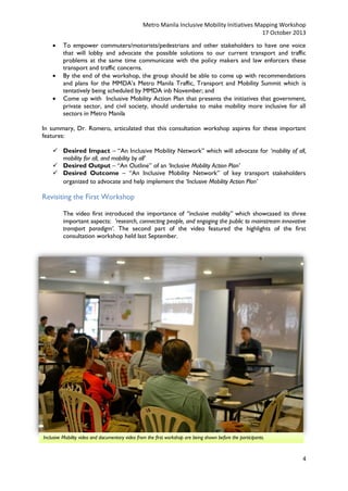 Metro Manila Inclusive Mobility Initiatives Mapping Workshop
17 October 2013





To empower commuters/motorists/pedestrians and other stakeholders to have one voice
that will lobby and advocate the possible solutions to our current transport and traffic
problems at the same time communicate with the policy makers and law enforcers these
transport and traffic concerns.
By the end of the workshop, the group should be able to come up with recommendations
and plans for the MMDA’s Metro Manila Traffic, Transport and Mobility Summit which is
tentatively being scheduled by MMDA inb November; and
Come up with Inclusive Mobility Action Plan that presents the initiatives that government,
private sector, and civil society, should undertake to make mobility more inclusive for all
sectors in Metro Manila

In summary, Dr. Romero, articulated that this consultation workshop aspires for these important
features:
 Desired Impact – “An Inclusive Mobility Network” which will advocate for ‘mobility of all,
mobility for all, and mobility by all’
 Desired Output – “An Outline” of an ‘Inclusive Mobility Action Plan’
 Desired Outcome – “An Inclusive Mobility Network” of key transport stakeholders
organized to advocate and help implement the ‘Inclusive Mobility Action Plan’

Revisiting the First Workshop
The video first introduced the importance of “inclusive mobility” which showcased its three
important aspects: ‘research, connecting people, and engaging the public to mainstream innovative
transport paradigm’. The second part of the video featured the highlights of the first
consultation workshop held last September.

Inclusive Mobility video and documentary video from the first workshop are being shown before the participants.

4

 