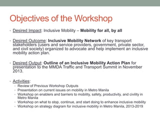 Objectives of the Workshop
• Desired Impact: Inclusive Mobility – Mobility for all, by all
• Desired Outcome: Inclusive Mobility Network of key transport

stakeholders (users and service providers, government, private sector,
and civil society) organized to advocate and help implement an inclusive
mobility action plan.
• Desired Output: Outline of an Inclusive Mobility Action Plan for

presentation to the MMDA Traffic and Transport Summit in November
2013.
• Activities:
• Review of Previous Workshop Outputs
• Presentation on current issues on mobility in Metro Manila
• Workshop on enablers and barriers to mobility, safety, productivity, and civility in
Metro Manila
• Workshop on what to stop, continue, and start doing to enhance inclusive mobility
• Workshop on strategy diagram for inclusive mobility in Metro Manila, 2013-2019

 