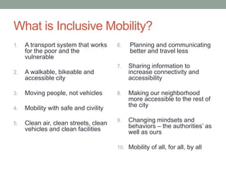 What is Inclusive Mobility?
A transport system that works
for the poor and the
vulnerable

2.

Moving people, not vehicles

4.

Clean air, clean streets, clean
vehicles and clean facilities

Sharing information to
increase connectivity and
accessibility

8.

Making our neighborhood
more accessible to the rest of
the city

9.

Changing mindsets and
behaviors – the authorities’ as
well as ours

Mobility with safe and civility

5.

Planning and communicating
better and travel less

A walkable, bikeable and
accessible city

3.

6.

7.

1.

10. Mobility of all, for all, by all

 