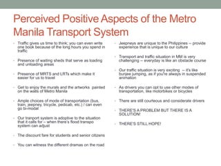 Perceived Positive Aspects of the Metro
Manila Transport System
• Traffic gives us time to think; you can even write

one book because of the long hours you spend in
traffic
• Presence of waiting sheds that serve as loading

• Jeepneys are unique to the Philippines -- provide

experience that is unique to our culture
• Transport and traffic situation in MM is very

challenging -- everyday is like an obstacle course

and unloading areas
• Presence of MRTS and LRTs which make it

easier for us to travel
• Get to enjoy the murals and the artworks painted

on the walls of Metro Manila
• Ample choices of mode of transportation (bus,

train, jeepney, tricycle, pedicab, etc.) / can even
go bi-modal
• Our tranport system is adoptive to the situation

that it calls for – when there’s flood transpo
system can adjust

• The discount fare for students and senior citizens
• You can witness the different dramas on the road

• Our traffic situation is very exciting -- it's like

bunjee jumping, as if you're always in suspended
animation
• As drivers you can opt to use other modes of

transportation, like motorbikes or bicycles
• There are still courteous and considerate drivers
• THERE'S A PROBLEM BUT THERE IS A

SOLUTION!
• THERE'S STILL HOPE!

 