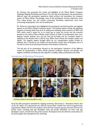 Metro Manila Inclusive Mobility Initiatives Mapping Workshop
17 October 2013
Dr. Romero also presented the results and highlights of the Metro Manila Transport
Challenge Mapping Workshop (see Annex 3 for the copy of presentation). He presented the
different ways the participants experience (both primary and secondary) the transport
system of Metro Manila. Interestingly, many of the participants’ primary experience came
from riding bicycle, bus and tricycle commuting. Secondary experiences came from
commuting using jeepney, train, and as pedestrians.
Dr. Romero’s presentation also highlighted the participants’ perceived positive and negative
aspects on the Metro Manila’s transport system. The positive aspects include the following:
presence of waiting sheds that serve as loading and unloading areas; presence of MRTs and
LRTs which make it easier for us to travel; get to enjoy the murals and the artworks
painted on the walls of Metro Manila; ample choices of mode of transportation (bus, train,
jeepney, tricycle, pedicab, etc.) and can even go bi-modal; and our transport system is
adoptive to the situation that it calls for (e.g. When there’s flood, the transport system can
adjust). The negative aspects brought about by our transportation system include air
pollution that is harmful to our health and environment; drivers lack of discipline; and it is
not safe to move around by bicycle because of the absence of bike lane.
The last part of his presentation focused on the participants’ evaluation of the different
modes of transportation in Metro Manila (positive conditions, features and benefits; and
negative conditions and features) with regards to mobility, safety, productivity and civility.

Introduction of Workshop Participants

Workshop participants representing different sectors

Forty five (45) participants attended the mapping workshop, (See Annex 2: Attendance Sheet). Out
of the 45, eleven (11) represented the informal communities; nine(9) from local non-government
organizations; fifteen (15) from the academe; three (3) from transport groups and seven (7) from the
private sector including web app developers (two (2) private individuals; (1) from web app
developers sector; and (4) from the private sector). Participants from the informal communities are
the same people who attended the first workshop.

5

 