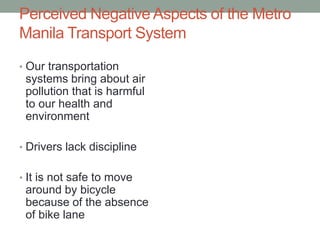 Perceived Negative Aspects of the Metro
Manila Transport System
• Our transportation

systems bring about air
pollution that is harmful
to our health and
environment
• Drivers lack discipline

• It is not safe to move

around by bicycle
because of the absence
of bike lane

 