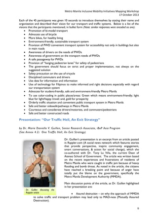 Metro Manila Inclusive Mobility Initiatives Mapping Workshop
17 October 2013
Each of the 45 participants was given 10 seconds to introduce themselves by stating their name and
organization and described their vision for our transport and traffic systems. Below is a list of the
visions that the participants mentioned, in bullet form (Note: similar responses were encoded as one):
 Promotion of bi-modal transport
 Advocate use of bicycle
 More bikes, for healthy living
 Environment-friendly, sustainable transport system
 Provision of PWD convenient transport system for accessibility not only in buildings but also
in main roads
 Awareness of drivers on the needs of PWDs
 Awareness of government on the transport needs of PWDs
 A safe passageway for PWDs
 Provision of “hanging pedestrian lanes” for safety of pedestrians
 The government should focus on strict and proper implementation, not always on the
suggested solution
 Safety precaution on the use of tricycle
 Disciplined commuters and drivers
 Use data for information and information
 Use of technology for Filipinos to make informed and right decisions especially with regard
our transportation system
 Advocate for student-friendly, safe and environment-friendly Metro Manila
 To use color-coding in public places/areas: Green which means environment-friendly; light
blue for light/happy travel; and, gold for prosperity
 Orderly traffic situation and convenient public transport system in Metro Manila
 Safe and better sidewalk/pathways in Metro Manila
 Courteous and considerate drivers/motorists, and commuters/pedestrians
 Safe and better constructed roads

Presentation: “Our Traffic Hell, An Exit Strategy”
by Dr. Marie Danielle V. Guillen, Senior Research Associate, iBoP Asia Program
(See Annex 4.2: One Traffic Hell, An Exit Strategy)
Dr. Guillen’s presentation is an excerpt from an article posted
in Rappler.com (A social news network which features stories
that provide perspective, inspire community engagement,
smart conversations, & action for social change), which she
co-authored with Dr. Tony La Viña, the current Dean of
Ateneo School of Government. The article was written based
on the recent experiences and frustrations of residents of
Metro Manila who were caught in traffic jam because of heavy
flooding and bomb threat. As noted in the article, the citizens
have reached a breaking point and because of anger have
totally put the blame on the government, specifically the
Metro Manila Development Authority (MMDA).
Main discussion points of the article, as Dr. Guillen highlighted
in her presentation are:
Dr. Guillen discussing
Rappler article

the

 Assured destruction – on why the approach of MMDA
to solve traffic and transport problem may lead only to MAD-ness (Mutually Assured
Destruction).
6

 