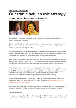 THOUGHT LEADERS

Our traffic hell, an exit strategy
BY

DEAN TONY LA VIÑA AND DANIELLE GUILLEN, PHD

POSTED ON 10/15/2013 7:21 PM | UPDATED 10/15/2013 7:47 PM

These past two weeks, due to floods or bomb threats, many residents of Metro Manila were
caught in monstrous traffic jams.
Based on social media and radio reports, it is clear that citizens are reaching a breaking point.
The anger is palpable, the blame laid squarely on the government and especially the Metro
Manila Development Authority (MMDA).
It is our sense that we have reached a new low in the transportation crisis in the city and that the
people’s frustration is reaching a new peak. Unfortunately, this will not necessarily translate into
rational and good decisions by government bodies, including local governments.
Take Manila’s ordinance regulating the entry of city and provincial buses — allowing only those
with terminals in Manila, to enter the city. This ordinance has been controversial, with complaints
from both bus operators and commuters accompanying perceived gains in traffic reduction.
Questions have also been raised about the consequences of locating bus terminal hubs in
strategic places in the north and south outskirts of Metro Manila. This is now being implemented
by the MMDA for buses coming from the south, and it has been terrible seeing the chaos in the
terminal during its first weeks of operation. Commuters are not only suffering major
inconveniences but their commuting budgets have also increased considerably.
Indeed, if Metro Manila were a human body, it would be suffering from a terrible disease. It is a
disease that, as of 2011, is costing us P137.5 billion, according to a study made by the UP
National Center for Transportation.
The challenge is how to treat this disease immediately since it can also spell the difference in the
country’s inclusive growth. But can we really say the disease has been properly identified?
Assured destruction
In this piece, we argue that traffic is not the main problem. If this is the lens we use to frame what
we are facing, we are likely to make matters worse. The better approach is to see the challenge

 