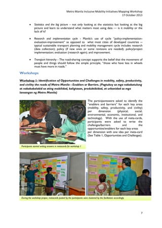 Metro Manila Inclusive Mobility Initiatives Mapping Workshop
17 October 2013


Statistics and the big picture – not only looking at the statistics but looking at the big
picture and learn to understand what matters most using data — is it mobility or the
lack of it?



Research and implementation cycle - Manila’s use of cycle “policy-implementationevaluation-improvement” as opposed to what most cities of developed countries -typical sustainable transport planning and mobility management cycle includes research
(data collection); policy (if new ones or some revisions are needed); policy/project
implementation; evaluation (research again); and improvement.



Transport hierarchy - The road-sharing concept supports the belief that the movement of
people and things should follow the simple principle, “those who have less in wheels
must have more in roads.”

Workshops
Workshop 1: Identification of Opportunities and Challenges in mobility, safety, productivity,
and civility the roads of Metro Manila - Enablers or Barriers. (Pagtukoy sa mga nakakatulong
at nakakabalakid sa ating mobilidad, kaligtasan, produktibidad, at urbanidad sa mga
lansangan ng Metro Manila)
The participantswere asked to identify the
“enablers and barriers” for each key areas
(mobility, safety, productivity, and civility)
per
dimension
(physical,
social,
environmental, economic, institutional, and
technology). With the use of meta-cards,
participants were asked to write the
challenges/barriers
and
the
opportunities/enablers for each key areas
per dimension with one idea per meta-card
(See Table 1, Opportunities and Challenges).

Participants started writing answers in metacards for workshop 1

During the workshop proper, metacards posted by the participants were clustered by the facilitators accordingly.

7

 