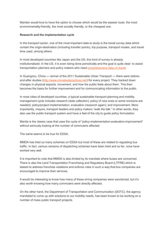 Manilan would love to have the option to choose which would be the easiest route, the most
environmentally-friendly, the most socially friendly, or the cheapest one.
Research and the implementation cycle
In the transport sector, one of the most important data to study is the travel survey data which
contain the origin-destination (including transfer points), trip purpose, transport modes, and travel
time used, among others.
In most developed countries like Japan and the US, this kind of survey is already
institutionalized. In the US, it is even being done periodically and the goal is quite clear: to assist
transportation planners and policy makers who need comprehensive data on travel.
In Guangzou, China — winner of the 2011 Sustainable Urban Transport — there were beforeand-after studies (http://www.chinabestpractices.net/) for every project. They tracked down
changes in physical aspects, movement, and how the public feels about them. This then
becomes the basis for further improvement and for communicating information to the public.
In most cities of developed countries, a typical sustainable transport planning and mobility
management cycle includes research (data collection); policy (if new ones or some revisions are
needed); policy/project implementation; evaluation (research again); and improvement. More
importantly, mayors, transport leaders and policy makers “walk the talk.” In other words, they
also use the public transport system and have a feel of the city to guide policy formulation.
Manila is the classic case that uses the cycle of “policy-implementation-evaluation-improvement”
without seriously looking at the number of commuters affected.
The same seems to be true for EDSA.
MMDA has tried so many schemes on EDSA but most of these are related to regulating bus
traffic. In fact, various versions of dispatching schemes have been tried and so far, none have
worked very well.
It is important to note that MMDA is also limited by its mandate where buses are concerned.
There is also the Land Transportation Franchising and Regulatory Board (LTFRB) which is
tasked to address franchise violations and enforce rules in such a way that bus companies are
encouraged to improve their services.
It would be interesting to know how many of these erring companies were sanctioned, but it’s
also worth knowing how many commuters were directly affected.
On the other hand, the Department of Transportation and Communication (DOTC), the agency
mandated to come up with solutions to our mobility needs, has been known to be working on a
number of mass public transport projects.

 