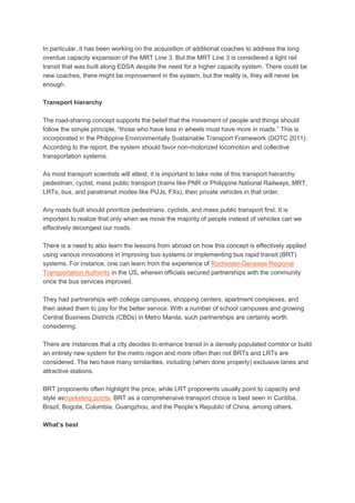 In particular, it has been working on the acquisition of additional coaches to address the long
overdue capacity expansion of the MRT Line 3. But the MRT Line 3 is considered a light rail
transit that was built along EDSA despite the need for a higher capacity system. There could be
new coaches, there might be improvement in the system, but the reality is, they will never be
enough.
Transport hierarchy
The road-sharing concept supports the belief that the movement of people and things should
follow the simple principle, “those who have less in wheels must have more in roads.” This is
incorporated in the Philippine Environmentally Sustainable Transport Framework (DOTC 2011).
According to the report, the system should favor non-motorized locomotion and collective
transportation systems.
As most transport scientists will attest, it is important to take note of this transport hierarchy:
pedestrian, cyclist, mass public transport (trains like PNR or Philippine National Railways, MRT,
LRTs, bus, and paratransit modes like PUJs, FXs), then private vehicles in that order.
Any roads built should prioritize pedestrians, cyclists, and mass public transport first. It is
important to realize that only when we move the majority of people instead of vehicles can we
effectively decongest our roads.
There is a need to also learn the lessons from abroad on how this concept is effectively applied
using various innovations in improving bus systems or implementing bus rapid transit (BRT)
systems. For instance, one can learn from the experience of Rochester-Genesee Regional
Transportation Authority in the US, wherein officials secured partnerships with the community
once the bus services improved.
They had partnerships with college campuses, shopping centers, apartment complexes, and
then asked them to pay for the better service. With a number of school campuses and growing
Central Business Districts (CBDs) in Metro Manila, such partnerships are certainly worth
considering.
There are instances that a city decides to enhance transit in a densely populated corridor or build
an entirely new system for the metro region and more often than not BRTs and LRTs are
considered. The two have many similarities, including (when done properly) exclusive lanes and
attractive stations.
BRT proponents often highlight the price, while LRT proponents usually point to capacity and
style asmarketing points. BRT as a comprehensive transport choice is best seen in Curitiba,
Brazil, Bogota, Columbia, Guangzhou, and the People’s Republic of China, among others.
What’s best

 