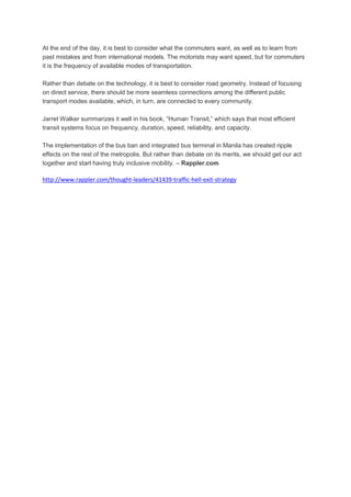 At the end of the day, it is best to consider what the commuters want, as well as to learn from
past mistakes and from international models. The motorists may want speed, but for commuters
it is the frequency of available modes of transportation.
Rather than debate on the technology, it is best to consider road geometry. Instead of focusing
on direct service, there should be more seamless connections among the different public
transport modes available, which, in turn, are connected to every community.
Jarret Walker summarizes it well in his book, “Human Transit,” which says that most efficient
transit systems focus on frequency, duration, speed, reliability, and capacity.
The implementation of the bus ban and integrated bus terminal in Manila has created ripple
effects on the rest of the metropolis. But rather than debate on its merits, we should get our act
together and start having truly inclusive mobility. – Rappler.com

http://www.rappler.com/thought-leaders/41439-traffic-hell-exit-strategy

 