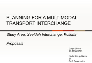 PLANNING FOR A MULTIMODAL
TRANSPORT INTERCHANGE

Study Area: Sealdah Interchange, Kolkata

Proposals
                                   Gargi Ghosh
                                   10 AR 60 R08

                                   Under the guidance
                                   of:
                                   Prof. Debapratim
 