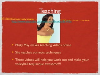 Teaching
Misty May makes teaching videos online
She teaches corrects techniques
These vidoes will help you work out and make your
volleyball tequinique awesome!!!
http://www.youtube.com/watch?v=bmxIurBrW5s
 