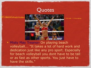 Quotes
Misty May Treanor-On playing beach
volleyball... "It takes a lot of hard work and
dedication just like any pro sport. Especially
for beach volleyball you dont have to be tall
or as fast as other sports. You just have to
have the skills."
 