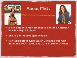 About Misty
Misty Elizabeth May Treanor is a retired American
beach volleyball player.
She is a three-time gold medalist!
Her teammate is Kerri Walsh Jennings was with
her in the 2004, 2008, and 2012 Summer Olymics
 