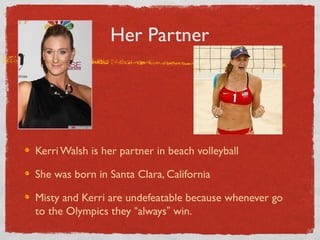 Her Partner
Kerri Walsh is her partner in beach volleyball
She was born in Santa Clara, California
Misty and Kerri are undefeatable because whenever go
to the Olympics they “always” win.
 