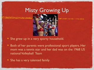 Misty Growing Up
She grew up in a very sporty household.
Both of her parents were professional sport players. Her
mom was a tennis star and her dad was on the 1968 US
nationalVolleyball Team
She has a very talented family
 