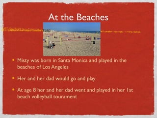 At the Beaches
Misty was born in Santa Monica and played in the
beaches of Los Angeles
Her and her dad would go and play
At age 8 her and her dad went and played in her 1st
beach volleyball tourament
 