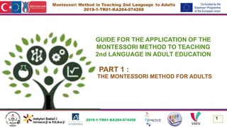 GUIDE FOR THE APPLICATION OF THE
MONTESSORI METHOD TO TEACHING
2nd LANGUAGE IN ADULT EDUCATION
PART 1 :
THE MONTESSORI METHOD FOR ADULTS
1
 