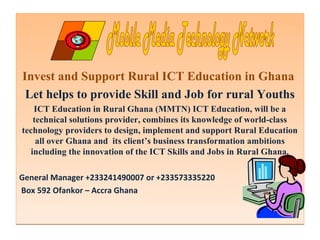 Invest and Support Rural ICT Education in Ghana 
Let helps to provide Skill and Job for rural Youths 
ICT Education in Rural Ghana (MMTN) ICT Education, will be a 
technical solutions provider, combines its knowledge of world-class 
technology providers to design, implement and support Rural Education 
all over Ghana and its client’s business transformation ambitions 
including the innovation of the ICT Skills and Jobs in Rural Ghana. 
General Manager +233241490007 or +233573335220 
Box 592 Ofankor – Accra Ghana 
